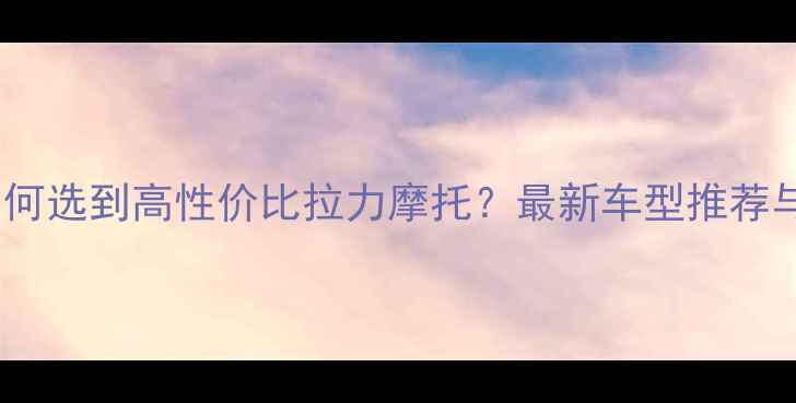 图片 10万预算如何选到高性价比拉力摩托？最新车型推荐与避坑指南1