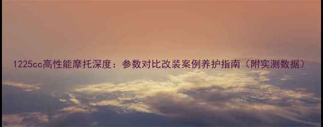 图片 1225cc高性能摩托深度：参数对比改装案例养护指南（附实测数据）