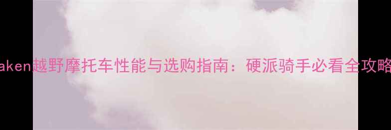 图片 Caken越野摩托车性能与选购指南：硬派骑手必看全攻略2