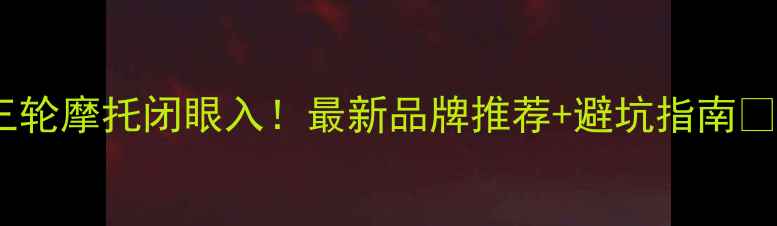 图片 三轮摩托闭眼入！最新品牌推荐+避坑指南🔥1