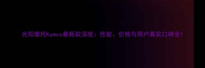 图片 光阳摩托Kymco最新款深度：性能、价格与用户真实口碑全1
