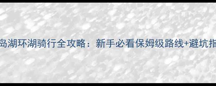 图片 千岛湖环湖骑行全攻略：新手必看保姆级路线+避坑指南
