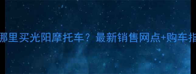 图片 南宁哪里买光阳摩托车？最新销售网点+购车指南全