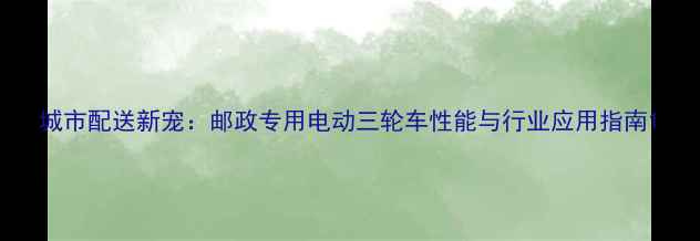 图片 城市配送新宠：邮政专用电动三轮车性能与行业应用指南1