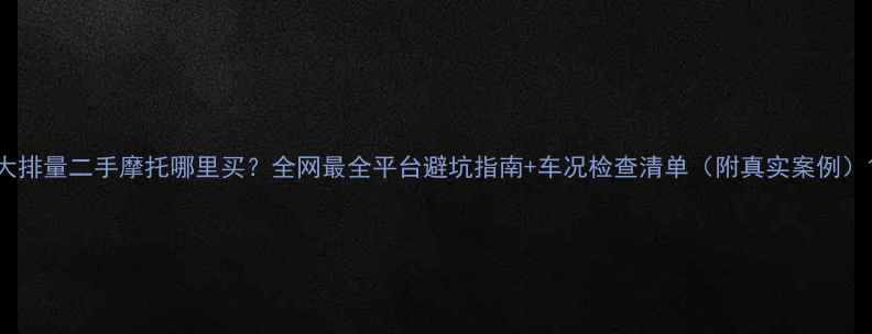 图片 大排量二手摩托哪里买？全网最全平台避坑指南+车况检查清单（附真实案例）1