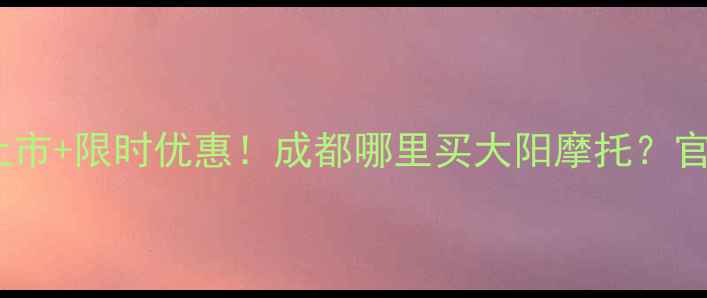 图片 大阳摩托成都最新款上市+限时优惠！成都哪里买大阳摩托？官方授权店地址+车型全