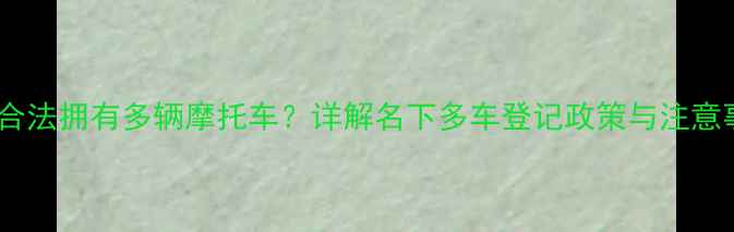 图片 如何合法拥有多辆摩托车？详解名下多车登记政策与注意事项1