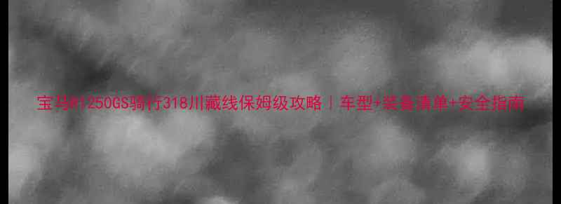 图片 宝马R1250GS骑行318川藏线保姆级攻略｜车型+装备清单+安全指南
