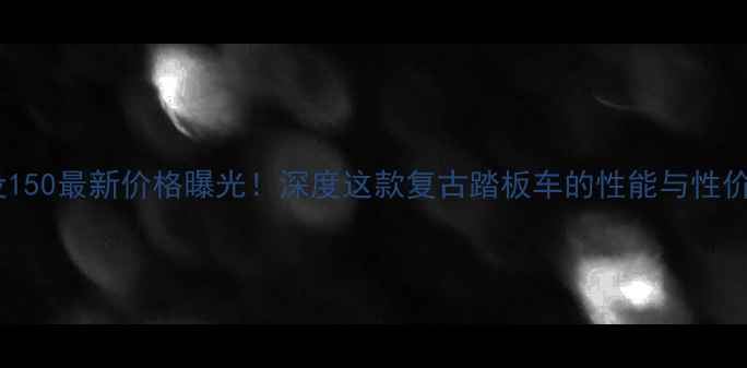 图片 建设150最新价格曝光！深度这款复古踏板车的性能与性价比1