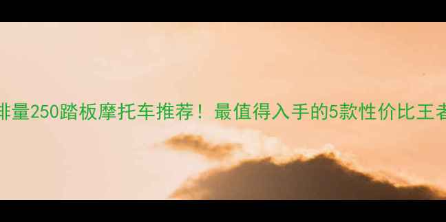 图片 排量250踏板摩托车推荐！最值得入手的5款性价比王者