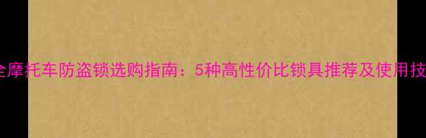图片 最全摩托车防盗锁选购指南：5种高性价比锁具推荐及使用技巧1