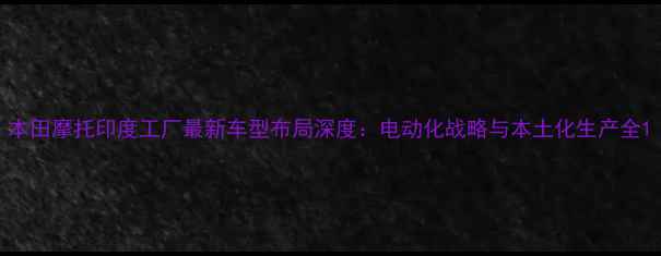 图片 本田摩托印度工厂最新车型布局深度：电动化战略与本土化生产全1