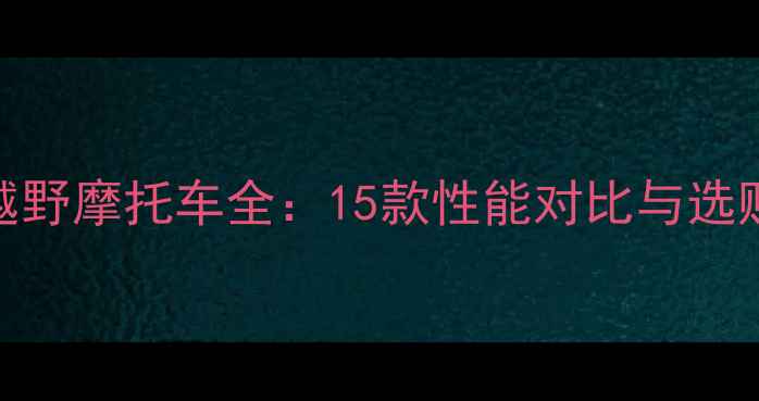 图片 正林越野摩托车全：15款性能对比与选购指南