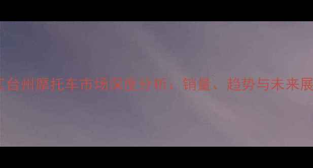 图片 浙江台州摩托车市场深度分析：销量、趋势与未来展望1