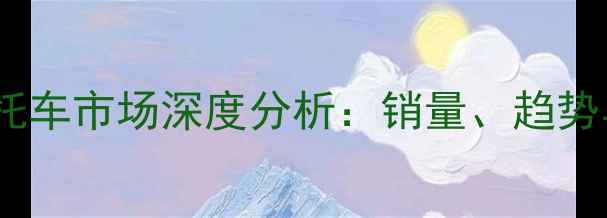 图片 浙江台州摩托车市场深度分析：销量、趋势与未来展望2