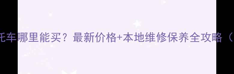 图片 马鞍山二手摩托车哪里能买？最新价格+本地维修保养全攻略（附联系方式）2
