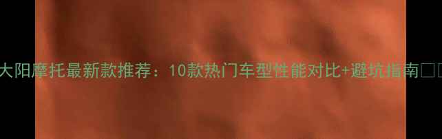 图片 🔥大阳摩托最新款推荐：10款热门车型性能对比+避坑指南🚗💨2