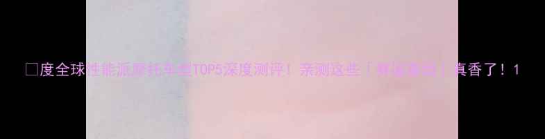 图片 🔥度全球性能派摩托车型TOP5深度测评！亲测这些「赛道基因」真香了！1