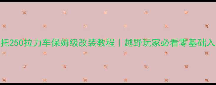 图片 🔥建设摩托250拉力车保姆级改装教程｜越野玩家必看零基础入门指南🔥